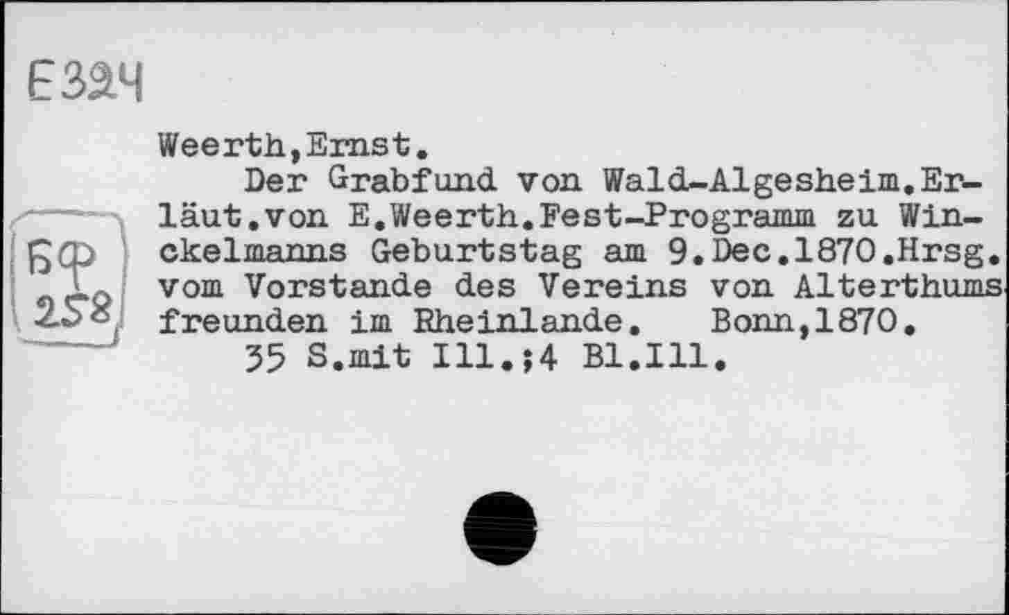 ﻿E3â4
Weerth,Ernst.
Der Grabfund von Wald-Algesheim.Er-'--- läut.von E.Weerth.Fest-Programm zu Win-
ckelmanns Geburtstag am 9.Dec. 1870.Hrsg. oeQ vom Vorstande des Vereins von Alterthums freunden im Rheinlande. Bonn,1870.
35 S.mit I11.J4 Bl.Ill.